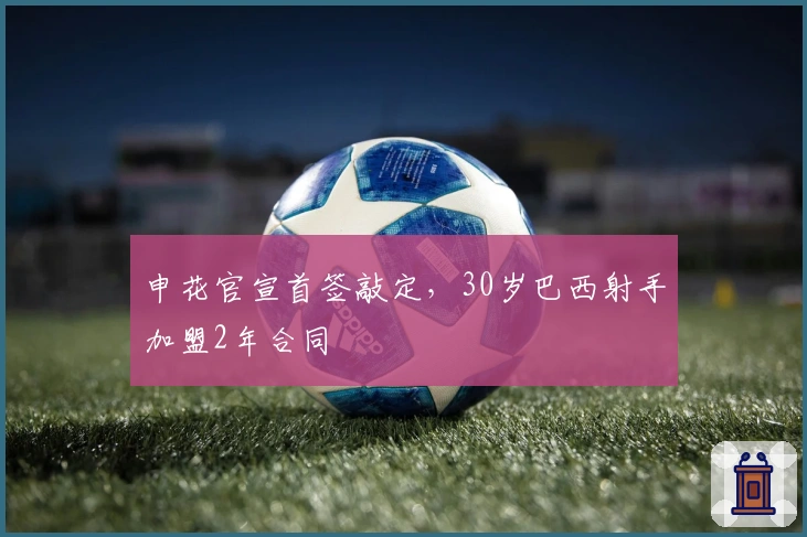 申花官宣首签敲定，30岁巴西射手加盟2年合同