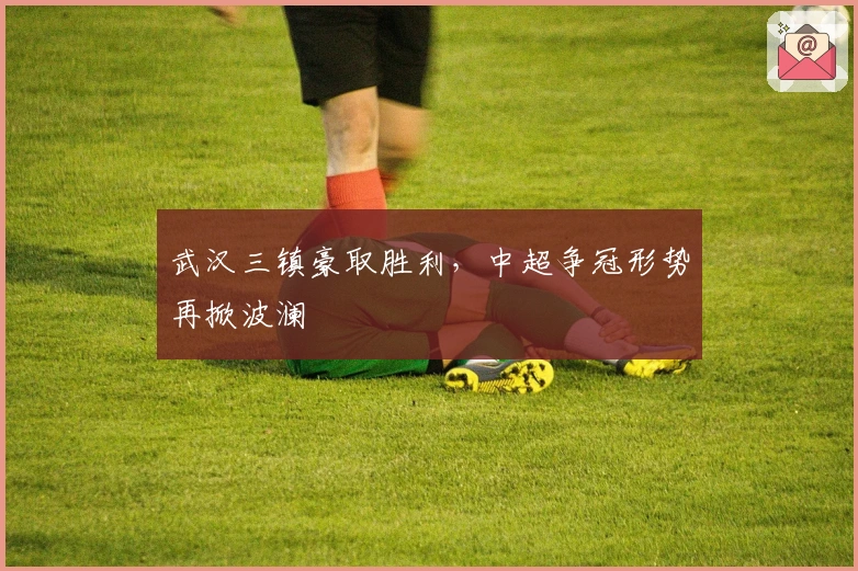 武汉三镇豪取胜利，中超争冠形势再掀波澜