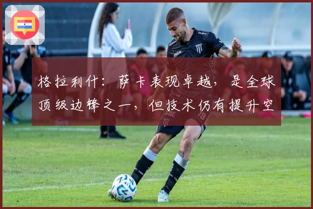 格拉利什：萨卡表现卓越，是全球顶级边锋之一，但技术仍有提升空间