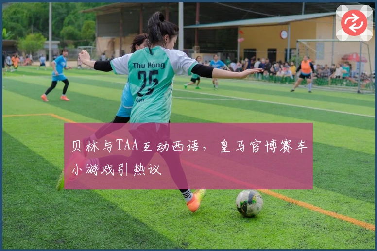 贝林与TAA互动西语，皇马官博赛车小游戏引热议