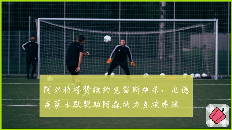 阿尔特塔赞扬约克雷斯绝杀，厄德高萨卡默契助阿森纳力克埃弗顿