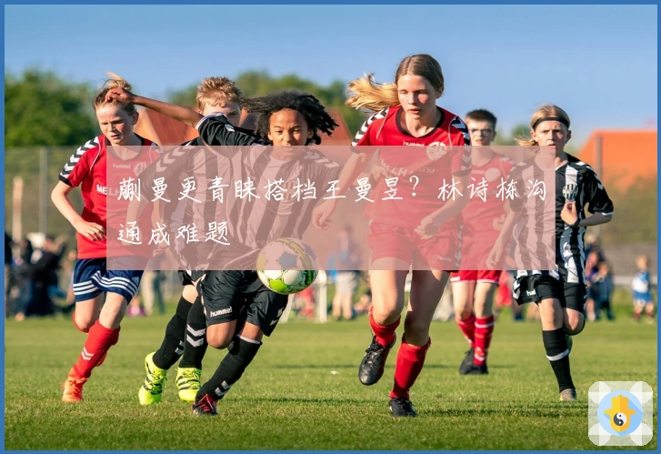 蒯曼更青睐搭档王曼昱？林诗栋沟通成难题