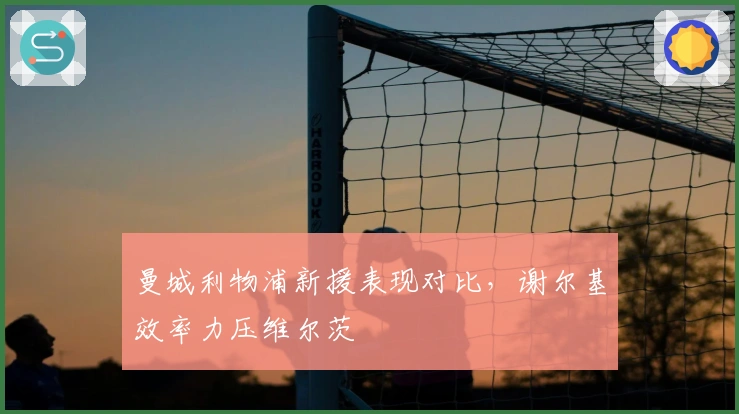 曼城利物浦新援表现对比，谢尔基效率力压维尔茨