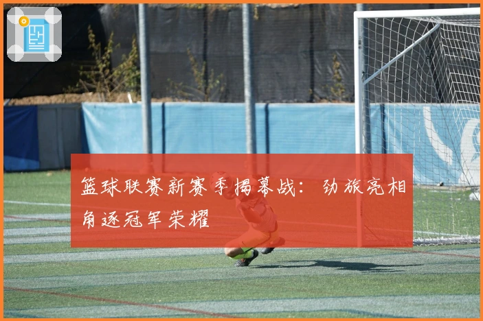 篮球联赛新赛季揭幕战：劲旅亮相角逐冠军荣耀