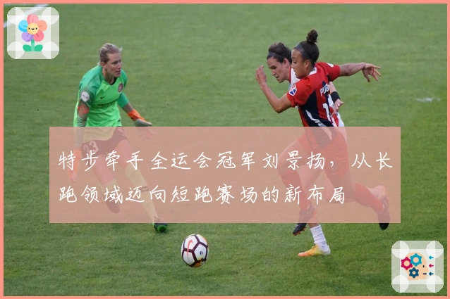 特步牵手全运会冠军刘景扬，从长跑领域迈向短跑赛场的新布局