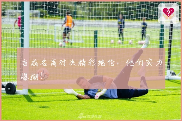 吉成名高对决精彩绝伦，他们实力爆棚！