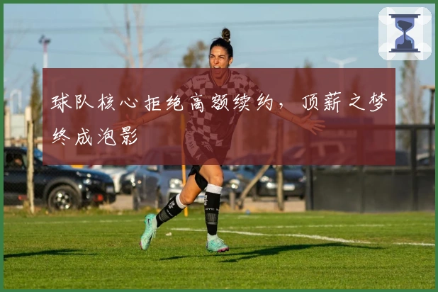 球队核心拒绝高额续约，顶薪之梦终成泡影