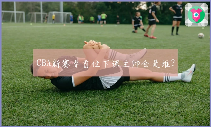 CBA新赛季首位下课主帅会是谁？